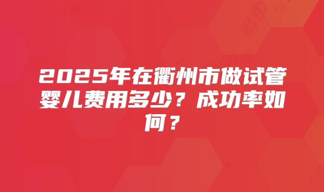 2025年在衢州市做试管婴儿费用多少?成功率如何?