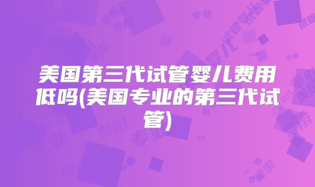 美国第三代试管婴儿费用低吗(美国专业的第三代试管)