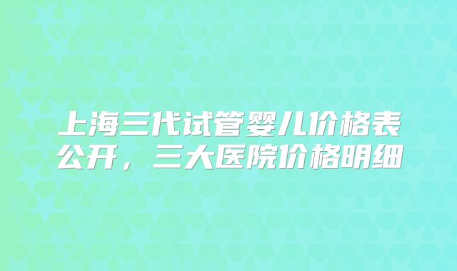 上海三代试管婴儿价格表公开，三大医院价格明细