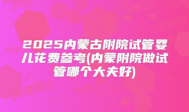 2025内蒙古附院试管婴儿花费参考(内蒙附院做试管哪个大夫好)