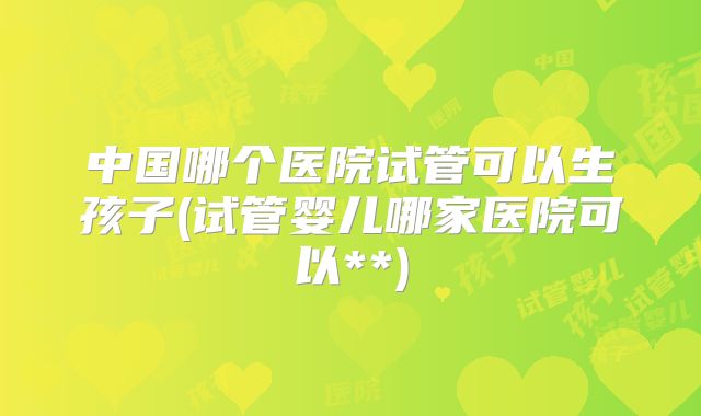 中国哪个医院试管可以生孩子(试管婴儿哪家医院可以**)