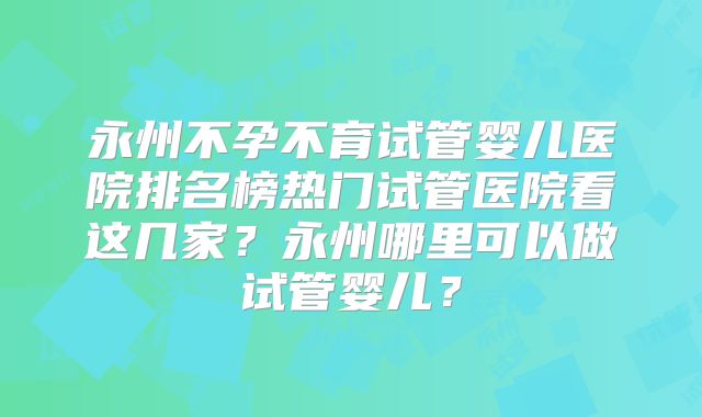 永州不孕不育试管婴儿医院排名榜热门试管医院看这几家?永州哪里可以做试管婴儿?