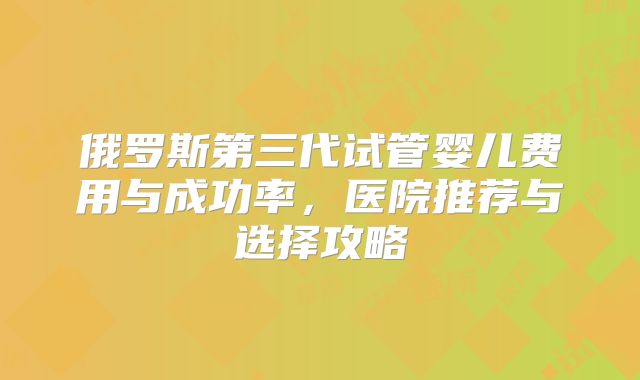 俄罗斯第三代试管婴儿费用与成功率，医院推荐与选择攻略
