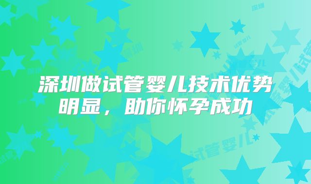 深圳做试管婴儿技术优势明显，助你怀孕成功