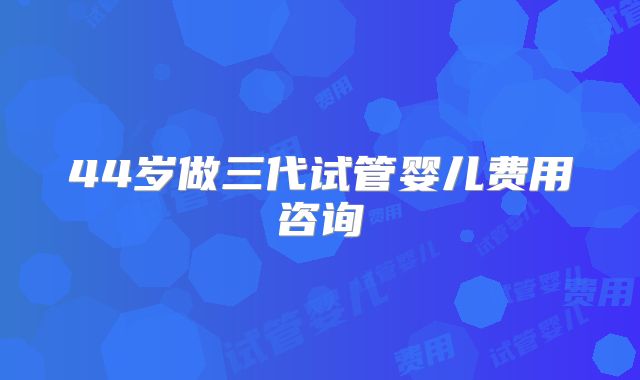 44岁做三代试管婴儿费用咨询