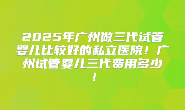 2025年广州做三代试管婴儿比较好的私立医院！广州试管婴儿三代费用多少！