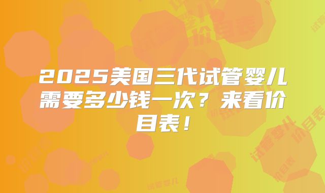 2025美国三代试管婴儿需要多少钱一次？来看价目表！