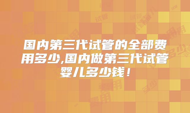 国内第三代试管的全部费用多少,国内做第三代试管婴儿多少钱!