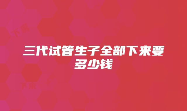 三代试管生子全部下来要多少钱