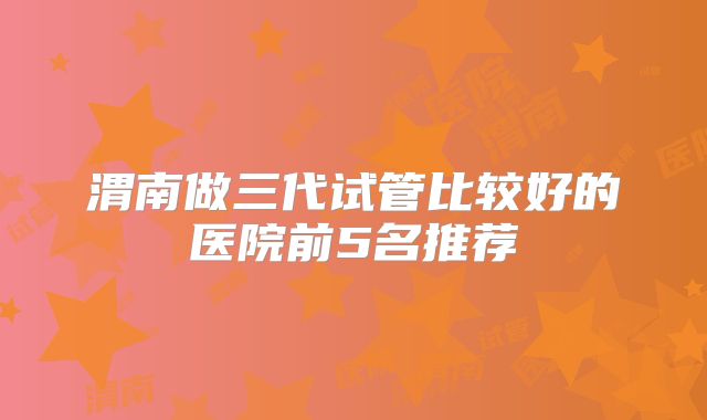 渭南做三代试管比较好的医院前5名推荐