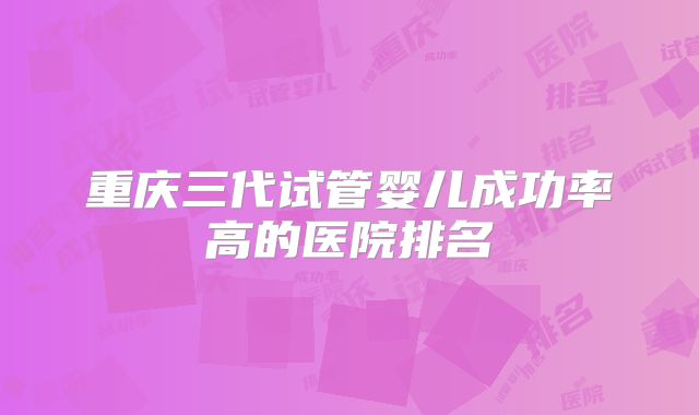 重庆三代试管婴儿成功率高的医院排名