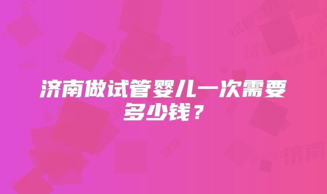 济南做试管婴儿一次需要多少钱?