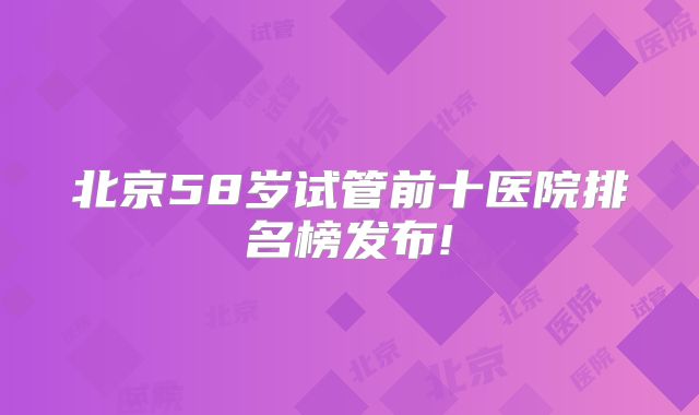 北京58岁试管前十医院排名榜发布!