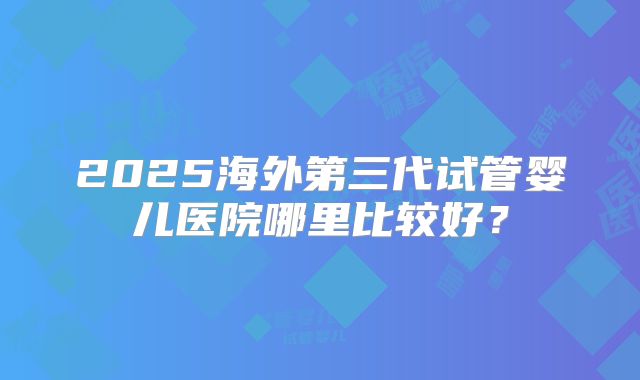 2025海外第三代试管婴儿医院哪里比较好？