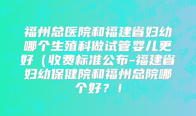 福州总医院和福建省妇幼哪个生殖科做试管婴儿更好(收费标准公布-福建省妇幼保健院和福州总院哪个好?!