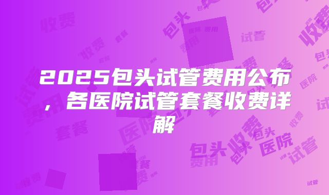 2025包头试管费用公布，各医院试管套餐收费详解