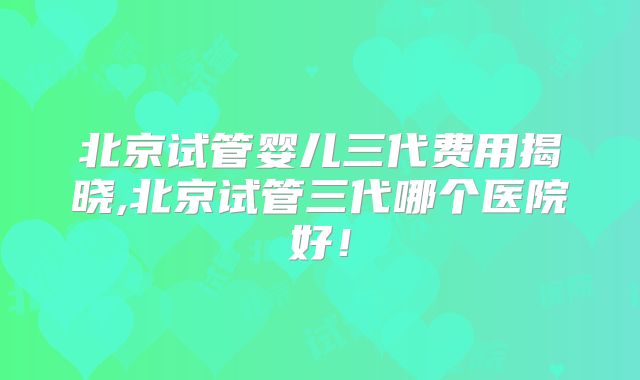 北京试管婴儿三代费用揭晓,北京试管三代哪个医院好！