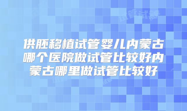 供胚移植试管婴儿内蒙古哪个医院做试管比较好内蒙古哪里做试管比较好