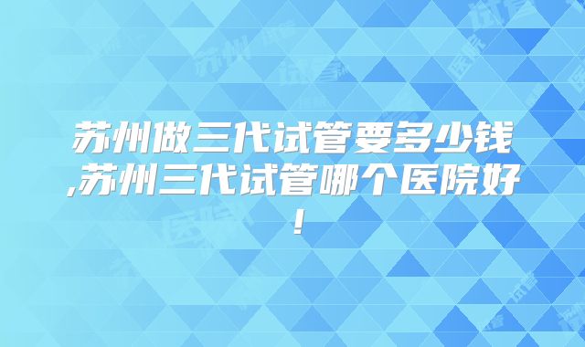苏州做三代试管要多少钱,苏州三代试管哪个医院好!