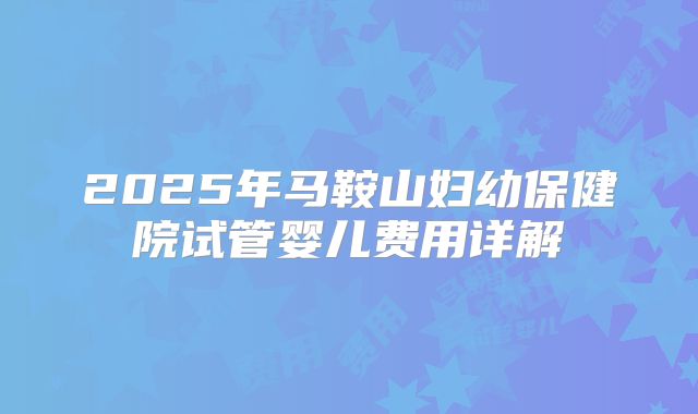 2025年马鞍山妇幼保健院试管婴儿费用详解