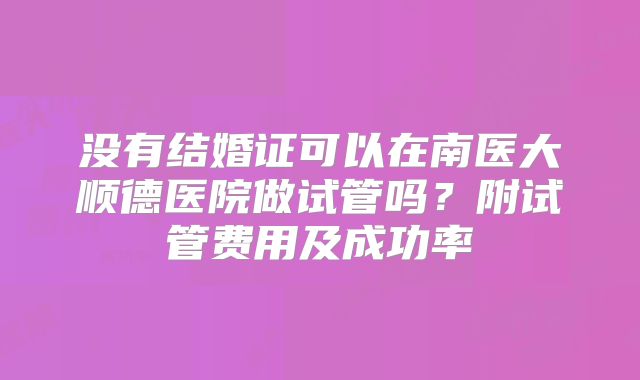 没有结婚证可以在南医大顺德医院做试管吗?附试管费用及成功率