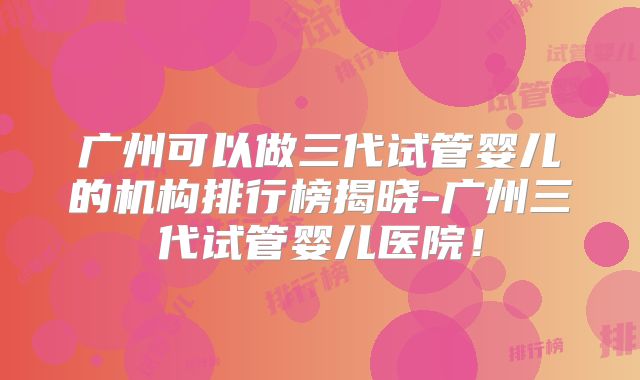 广州可以做三代试管婴儿的机构排行榜揭晓-广州三代试管婴儿医院!