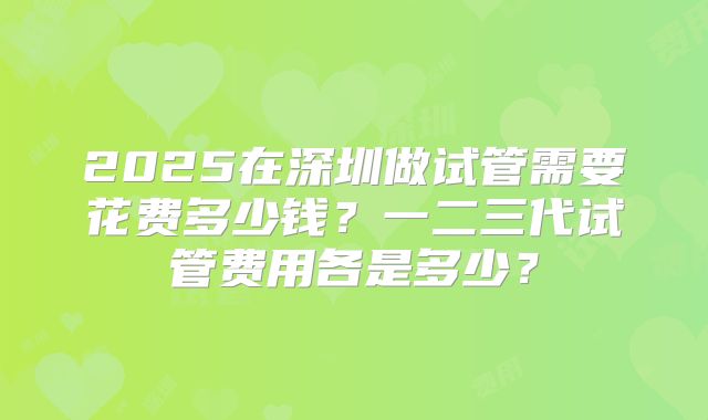 2025在深圳做试管需要花费多少钱？一二三代试管费用各是多少？
