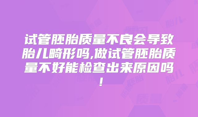 试管胚胎质量不良会导致胎儿畸形吗,做试管胚胎质量不好能检查出来原因吗！