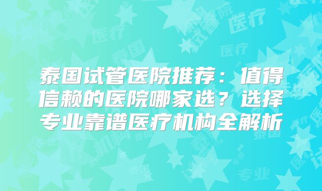 泰国试管医院推荐:值得信赖的医院哪家选?选择专业靠谱医疗机构全解析