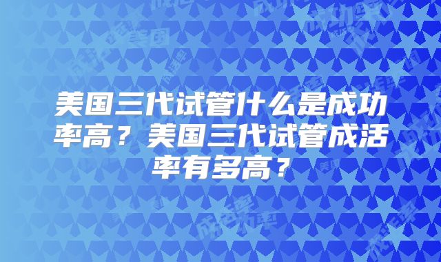 美国三代试管什么是成功率高？美国三代试管成活率有多高？