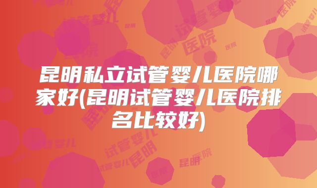 昆明私立试管婴儿医院哪家好(昆明试管婴儿医院排名比较好)