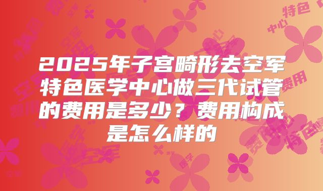 2025年子宫畸形去空军特色医学中心做三代试管的费用是多少？费用构成是怎么样的