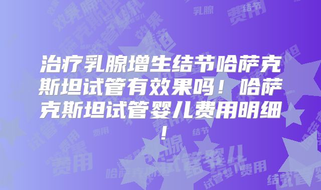 治疗乳腺增生结节哈萨克斯坦试管有效果吗！哈萨克斯坦试管婴儿费用明细！