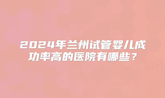 2024年兰州试管婴儿成功率高的医院有哪些？