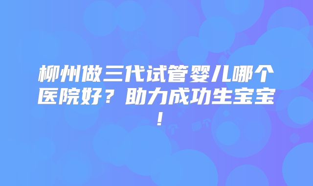 柳州做三代试管婴儿哪个医院好？助力成功生宝宝！