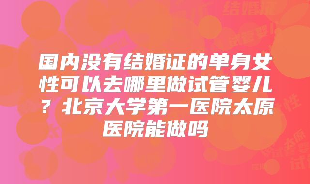 国内没有结婚证的单身女性可以去哪里做试管婴儿？北京大学第一医院太原医院能做吗