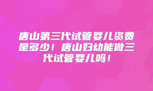 唐山第三代试管婴儿资费是多少!唐山妇幼能做三代试管婴儿吗!