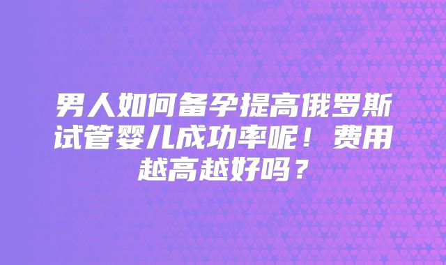 男人如何备孕提高俄罗斯试管婴儿成功率呢！费用越高越好吗？