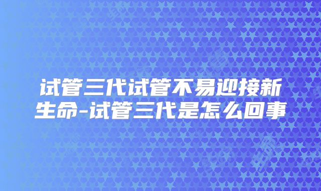 试管三代试管不易迎接新生命-试管三代是怎么回事