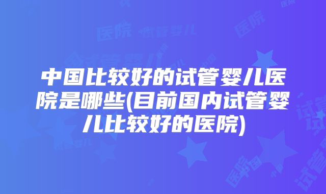 中国比较好的试管婴儿医院是哪些(目前国内试管婴儿比较好的医院)