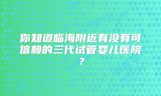 你知道临海附近有没有可信赖的三代试管婴儿医院？