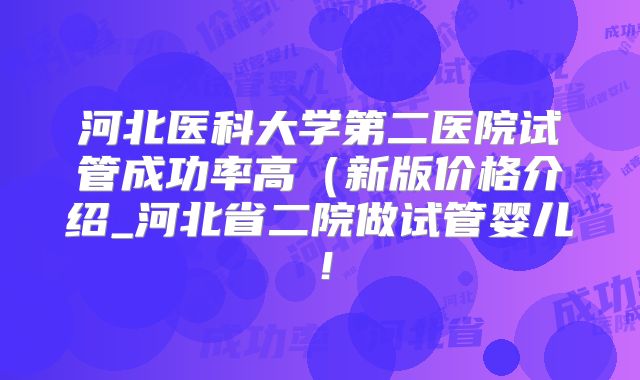 河北医科大学第二医院试管成功率高（新版价格介绍_河北省二院做试管婴儿！
