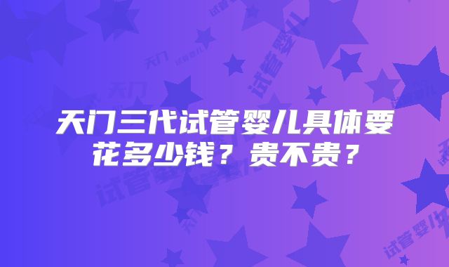 天门三代试管婴儿具体要花多少钱？贵不贵？
