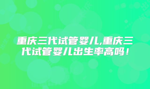 重庆三代试管婴儿,重庆三代试管婴儿出生率高吗!