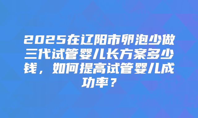 2025在辽阳市卵泡少做三代试管婴儿长方案多少钱，如何提高试管婴儿成功率？