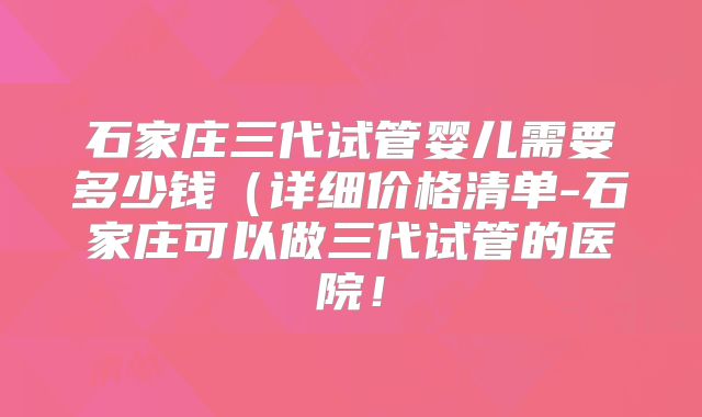 石家庄三代试管婴儿需要多少钱(详细价格清单-石家庄可以做三代试管的医院!
