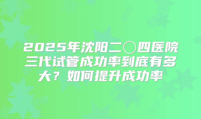 2025年沈阳二〇四医院三代试管成功率到底有多大？如何提升成功率