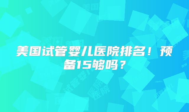 美国试管婴儿医院排名！预备15够吗？