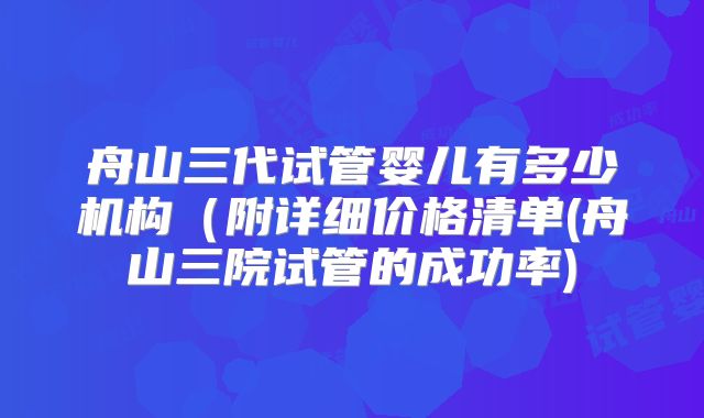 舟山三代试管婴儿有多少机构（附详细价格清单(舟山三院试管的成功率)