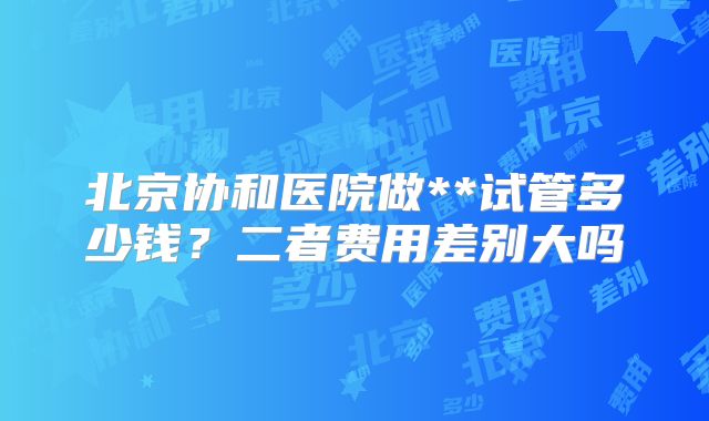 北京协和医院做**试管多少钱？二者费用差别大吗